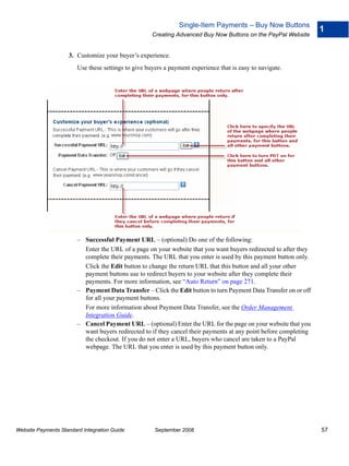 Single-Item Payments – Buy Now Buttons
                                                                                                                   1
                                                     Creating Advanced Buy Now Buttons on the PayPal Website


                    3. Customize your buyer’s experience.
                        Use these settings to give buyers a payment experience that is easy to navigate.




                        – Successful Payment URL – (optional) Do one of the following:
                          Enter the URL of a page on your website that you want buyers redirected to after they
                          complete their payments. The URL that you enter is used by this payment button only.
                          Click the Edit button to change the return URL that this button and all your other
                          payment buttons use to redirect buyers to your website after they complete their
                          payments. For more information, see “Auto Return” on page 271.
                        – Payment Data Transfer – Click the Edit button to turn Payment Data Transfer on or off
                          for all your payment buttons.
                          For more information about Payment Data Transfer, see the Order Management
                          Integration Guide.
                        – Cancel Payment URL – (optional) Enter the URL for the page on your website that you
                          want buyers redirected to if they cancel their payments at any point before completing
                          the checkout. If you do not enter a URL, buyers who cancel are taken to a PayPal
                          webpage. The URL that you enter is used by this payment button only.




Website Payments Standard Integration Guide           September 2008                                               57
 