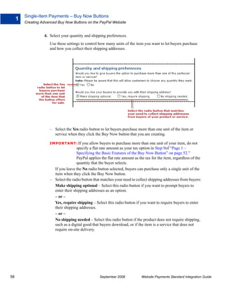 Single-Item Payments – Buy Now Buttons
     1
         Creating Advanced Buy Now Buttons on the PayPal Website


                   4. Select your quantity and shipping preferences.
                      Use these settings to control how many units of the item you want to let buyers purchase
                      and how you collect their shipping addresses.




                      – Select the Yes radio button to let buyers purchase more than one unit of the item or
                        service when they click the Buy Now button that you are creating.

                      IMPO RTANT: If     you allow buyers to purchase more than one unit of your item, do not
                                      specify a flat rate amount as your tax option in Step 9of “Page 1 –
                                      Specifying the Basic Features of the Buy Now Button” on page 52.”
                                      PayPal applies the flat rate amount as the tax for the item, regardless of the
                                      quantity that the buyer selects.
                        If you leave the No radio button selected, buyers can purchase only a single unit of the
                        item when they click the Buy Now button.
                      – Select the radio button that matches your need to collect shipping addresses from buyers:
                        Make shipping optional – Select this radio button if you want to prompt buyers to
                        enter their shipping addresses as an option.
                        – or –
                        Yes, require shipping – Select this radio button if you want to require buyers to enter
                        their shipping addresses.
                        – or –
                        No shipping needed – Select this radio button if the product does not require shipping,
                        such as a digital good that buyers download, or if the item is a service that does not
                        require on-site delivery.




58                                                   September 2008           Website Payments Standard Integration Guide
 
