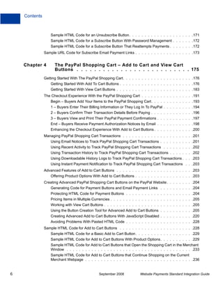 Contents



                   Sample HTML Code for an Unsubscribe Button. . . . . . . . . . . . . . . . . . . . .171
                   Sample HTML Code for a Subscribe Button With Password Management . . . . . . .172
                   Sample HTML Code for a Subscribe Button That Reattempts Payments . . . . . . . .172
               Sample URL Code for Subscribe Email Payment Links . . . . . . . . . . . . . . . . . . .173


    Chapter 4        The PayPal Shopping Cart – Add to Cart and View Cart
                     Buttons . . . . . . . . . . . . . . . . . . . . . . . . . . 175
               Getting Started With The PayPal Shopping Cart. . . . . . . . . . . . . . . . . . . . . . .176
                   Getting Started With Add To Cart Buttons . . . . . . . . . . . . . . . . . . . . . . . .176
                   Getting Started With View Cart Buttons . . . . . . . . . . . . . . . . . . . . . . . . .183
               The Checkout Experience With the PayPal Shopping Cart . . . . . . . . . . . . . . . . .191
                   Begin – Buyers Add Your Items to the PayPal Shopping Cart. . . . . . . . . . . . . .193
                   1 – Buyers Enter Their Billing Information or They Log In To PayPal . . . . . . . . . .194
                   2 – Buyers Confirm Their Transaction Details Before Paying . . . . . . . . . . . . . .196
                   3 – Buyers View and Print Their PayPal Payment Confirmations . . . . . . . . . . . .197
                   End – Buyers Receive Payment Authorization Notices by Email . . . . . . . . . . . .198
                   Enhancing the Checkout Experience With Add to Cart Buttons . . . . . . . . . . . . .200
               Managing PayPal Shopping Cart Transactions . . . . . . . . . . . . . . . . . . . . . . .201
                   Using Email Notices to Track PayPal Shopping Cart Transactions . . . . . . . . . . .201
                   Using Recent Activity to Track PayPal Shopping Cart Transactions . . . . . . . . . .202
                   Using Transaction History to Track PayPal Shopping Cart Transactions . . . . . . . .202
                   Using Downloadable History Logs to Track PayPal Shopping Cart Transactions . . . .203
                   Using Instant Payment Notification to Track PayPal Shopping Cart Transactions . . .203
               Advanced Features of Add to Cart Buttons . . . . . . . . . . . . . . . . . . . . . . . . .203
                   Offering Product Options With Add to Cart Buttons . . . . . . . . . . . . . . . . . . .203
               Creating Advanced PayPal Shopping Cart Buttons on the PayPal Website . . . . . . . . .204
                   Generating Code for Payment Buttons and Email Payment Links . . . . . . . . . . .204
                   Protecting HTML Code for Payment Buttons . . . . . . . . . . . . . . . . . . . . . .204
                   Pricing Items in Multiple Currencies . . . . . . . . . . . . . . . . . . . . . . . . . . .205
                   Working with View Cart Buttons . . . . . . . . . . . . . . . . . . . . . . . . . . . . .205
                   Using the Button Creation Tool for Advanced Add to Cart Buttons . . . . . . . . . . .205
                   Creating Advanced Add to Cart Buttons With JavaScript Disabled . . . . . . . . . . .220
                   Avoiding Problems With Pasted HTML Code . . . . . . . . . . . . . . . . . . . . . .228
               Sample HTML Code for Add to Cart Buttons . . . . . . . . . . . . . . . . . . . . . . . .228
                   Sample HTML Code for a Basic Add to Cart Button. . . . . . . . . . . . . . . . . . .229
                   Sample HTML Code for Add to Cart Buttons With Product Options. . . . . . . . . . .229
                   Sample HTML Code for Add to Cart Buttons that Open the Shopping Cart in the Merchant
                   Window . . . . . . . . . . . . . . . . . . . . . . . . . . . . . . . . . . . . . . . . .233
                   Sample HTML Code for Add to Cart Buttons that Continue Shopping on the Current
                   Merchant Webpage . . . . . . . . . . . . . . . . . . . . . . . . . . . . . . . . . . .236


6                                                September 2008           Website Payments Standard Integration Guide
 