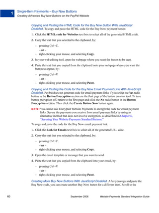 Single-Item Payments – Buy Now Buttons
     1
         Creating Advanced Buy Now Buttons on the PayPal Website


                   Copying and Pasting the HTML Code for the Buy Now Button With JavaScript
                   Disabled. To copy and paste the HTML code for the Buy Now payment button:
                   1. Click the HTML code for Websites text box to select all of the generated HTML code.
                   2. Copy the text that you selected to the clipboard, by:
                      – pressing Ctrl+C.
                        – or –
                      – right-clicking your mouse, and selecting Copy.
                   3. In your web editing tool, open the webpage where you want the button to be seen.
                   4. Paste the text that you copied from the clipboard onto your webpage where you want the
                      button to appear, by:
                      – pressing Ctrl+V.
                        – or –
                      – right-clicking your mouse, and selecting Paste.

                   Copying and Pasting the Code for the Buy Now Email Payment Link With JavaScript
                   Disabled. PayPal does not generate code for email payment links if you select the Yes radio
                   button in the Button Encryption section on the first page of the button creation tool. To turn
                   button encryption off, return to the first page and click the No radio button in the Button
                   Encryption section. Then click the Create Button Now button again.
                   N O T E : Youcannot use Encrypted Website Payments to encrypt the code for email payment
                           links. Secure the payments you receive from email payment links by using an
                           alternative method that does not involve encryption, as described in Chapter 6,
                           “Securing Your Website Payments Standard Buttons.”
                   To copy and paste the code for the Buy Now email payment link:
                   1. Click the Link for Emails text box to select all of the generated URL code.
                   2. Copy the text that you selected to the clipboard, by:
                      – pressing Ctrl+C.
                        – or –
                      – right-clicking your mouse, and selecting Copy.
                   3. Open the email template or message that you want to send.
                   4. Paste the text that you copied from the clipboard into your email, by:
                      – pressing Ctrl+V.
                        – or –
                      – right-clicking your mouse, and selecting Paste.

                   Creating More Buy Now Buttons With JavaScript Disabled. After you copy and paste the
                   Buy Now code, you can create another Buy Now button for a different item. Scroll to the


60                                                   September 2008           Website Payments Standard Integration Guide
 