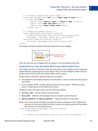 Single-Item Payments – Buy Now Buttons
                                                                                                                     1
                                                                        Sample HTML Code for Buy Now Buttons


                          <!-- Provide a dropdown menu option field. -->
                          <input type="hidden" name="on0" value="Type">Type of sauce <br />
                              <select name="os0">
                                  <option value="Select a type">-- Select a type --</option>
                                  <option value="Red">Red sauce</option>
                                  <option value="Green">Green sauce</option>
                              </select> <br />

                        <!-- Display the payment button. -->
                        <input type="image" name="submit" border="0"
                            src="https://www.paypal.com/en_US/i/btn/btn_buynow_LG.gif"
                            alt="PayPal - The safer, easier way to pay online">
                        <img alt="" border="0" width="1" height="1"
                            src="https://www.paypal.com/en_US/i/scr/pixel.gif" >
                    </form>
                    The sample code above produces the following result on your webpage:




                    Paste the code onto your webpage below an image or a text description of the item.
                    Sample Code for a Buy Now Button With Product Options With Prices
                    The sample code below illustrates a basic Buy Now button with a dropdown menu of product
                    options that have separate prices for each option. Only one of the dropdown menus in the set
                    product options that your Buy Now button offers can have prices.
                    Product options with prices specify the prices in two places:
                        The dropdown menu displays the prices for each option – buyers see the prices they pay for
                        each option.
                        A list of hidden HTML variables repeats the prices for each option – PayPal uses these
                        prices to charge buyers for the options they choose.
                    Dropdown menus with option prices use the following variables:
                        currency_code – sets the currency for option prices
                        item_index – identifies which dropdown menu of product option has prices
                        option_select* and option_amount* – repeats the prices for each option
                    N O T E : Youcannot specify item IDs for production options with prices to have PayPal track
                            inventory for your item. PayPal can track inventory by product option only for buttons
                            that you save in your PayPal account.
                    <form action="https://www.paypal.com/cgi-bin/webscr"
                            method="post">

                          <!-- Identify your business so that you can collect the payments. -->


Website Payments Standard Integration Guide          September 2008                                                  63
 