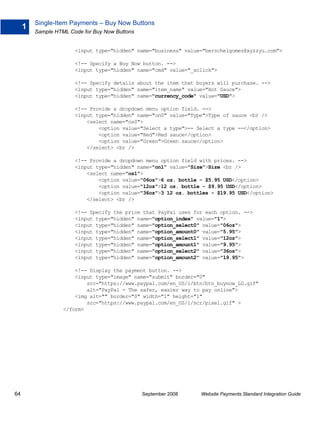 Single-Item Payments – Buy Now Buttons
     1
         Sample HTML Code for Buy Now Buttons


                       <input type="hidden" name="business" value="herschelgomez@xyzzyu.com">

                       <!-- Specify a Buy Now button. -->
                       <input type="hidden" name="cmd" value="_xclick">

                       <!-- Specify details about the item that buyers will purchase. -->
                       <input type="hidden" name="item_name" value="Hot Sauce">
                       <input type="hidden" name="currency_code" value="USD">

                       <!-- Provide a dropdown menu option field. -->
                       <input type="hidden" name="on0" value="Type">Type of sauce <br />
                           <select name="os0">
                               <option value="Select a type">-- Select a type --</option>
                               <option value="Red">Red sauce</option>
                               <option value="Green">Green sauce</option>
                           </select> <br />

                       <!-- Provide a dropdown menu option field with prices. -->
                       <input type="hidden" name="on1" value="Size">Size <br />
                           <select name="os1">
                               <option value="06oz">6 oz. bottle - $5.95 USD</option>
                               <option value="12oz">12 oz. bottle - $9.95 USD</option>
                               <option value="36oz">3 12 oz. bottles - $19.95 USD</option>
                           </select> <br />

                       <!-- Specify the price that PayPal uses for each option. -->
                       <input type="hidden" name="option_index" value="1">
                       <input type="hidden" name="option_select0" value="06oz">
                       <input type="hidden" name="option_amount0" value="5.95">
                       <input type="hidden" name="option_select1" value="12oz">
                       <input type="hidden" name="option_amount1" value="9.95">
                       <input type="hidden" name="option_select2" value="36oz">
                       <input type="hidden" name="option_amount2" value="19.95">

                       <!-- Display the payment button. -->
                       <input type="image" name="submit" border="0"
                           src="https://www.paypal.com/en_US/i/btn/btn_buynow_LG.gif"
                           alt="PayPal - The safer, easier way to pay online">
                       <img alt="" border="0" width="1" height="1"
                           src="https://www.paypal.com/en_US/i/scr/pixel.gif" >
                   </form>




64                                              September 2008   Website Payments Standard Integration Guide
 