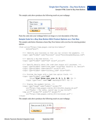 Single-Item Payments – Buy Now Buttons
                                                                                                                    1
                                                                      Sample HTML Code for Buy Now Buttons


                    The sample code above produces the following result on your webpage:




                    Paste the code onto your webpage below an image or a text description of the item.
                    Sample Code for a Buy Now Button With Product Options as a Text Box
                    The sample code below illustrates a basic Buy Now button with a text box for entering product
                    options.
                    <form action="https://www.paypal.com/cgi-bin/webscr"
                            method="post">

                          <!-- Identify your business so that you can collect the payments. -->
                          <input type="hidden" name="business" value="herschelgomez@xyzzyu.com">

                          <!-- Specify a Buy Now button. -->
                          <input type="hidden" name="cmd" value="_xclick">

                          <!-- Specify details     about the item that buyers will purchase. -->
                          <input type="hidden"     name="item_name" value="Hot Sauce-12 oz. Bottle">
                          <input type="hidden"     name="amount" value="5.95">
                          <input type="hidden"     name="currency_code" value="USD">

                          <!-- Provide the buyer with a text box option field. -->
                          <input type="hidden" name="on0"
                                  value="Size">Enter your size (S, M, L, X, XX) <br />
                              <input type="text" name="os0" maxlength="60"> <br />

                        <!-- Display the payment button. -->
                        <input type="image" name="submit" border="0"
                            src="https://www.paypal.com/en_US/i/btn/btn_buynow_LG.gif"
                            alt="PayPal - The safer, easier way to pay online">
                        <img alt="" border="0" width="1" height="1"
                            src="https://www.paypal.com/en_US/i/scr/pixel.gif" >
                    </form>
                    The sample code above produces the following result on your webpage:




Website Payments Standard Integration Guide          September 2008                                                 65
 