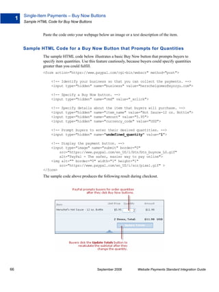 Single-Item Payments – Buy Now Buttons
     1
         Sample HTML Code for Buy Now Buttons


                   Paste the code onto your webpage below an image or a text description of the item.


         Sample HTML Code for a Buy Now Button that Prompts for Quantities
                   The sample HTML code below illustrates a basic Buy Now button that prompts buyers to
                   specify item quantities. Use this feature cautiously, because buyers could specify quantities
                   greater than you could fulfill.
                   <form action="https://www.paypal.com/cgi-bin/webscr" method="post">

                        <!-- Identify your business so that you can collect the payments. -->
                        <input type="hidden" name="business" value="herschelgomez@xyzzyu.com">

                        <!-- Specify a Buy Now button. -->
                        <input type="hidden" name="cmd" value="_xclick">

                        <!-- Specify details      about the item that buyers will purchase. -->
                        <input type="hidden"      name="item_name" value="Hot Sauce-12 oz. Bottle">
                        <input type="hidden"      name="amount" value="5.95">
                        <input type="hidden"      name="currency_code" value="USD">

                        <!-- Prompt buyers to enter their desired quantities. -->
                        <input type="hidden" name="undefined_quantity" value="1">

                       <!-- Display the payment button. -->
                       <input type="image" name="submit" border="0"
                           src="https://www.paypal.com/en_US/i/btn/btn_buynow_LG.gif"
                           alt="PayPal - The safer, easier way to pay online">
                       <img alt="" border="0" width="1" height="1"
                           src="https://www.paypal.com/en_US/i/scr/pixel.gif" >
                   </form>
                   The sample code above produces the following result during checkout.




66                                                   September 2008           Website Payments Standard Integration Guide
 