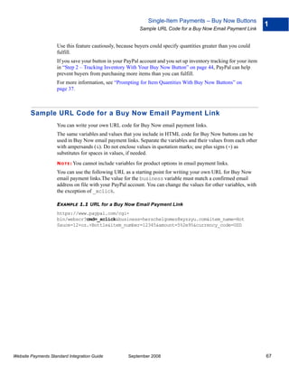 Single-Item Payments – Buy Now Buttons
                                                                                                                     1
                                                              Sample URL Code for a Buy Now Email Payment Link


                    Use this feature cautiously, because buyers could specify quantities greater than you could
                    fulfill.
                    If you save your button in your PayPal account and you set up inventory tracking for your item
                    in “Step 2 – Tracking Inventory With Your Buy Now Button” on page 44, PayPal can help
                    prevent buyers from purchasing more items than you can fulfill.
                    For more information, see “Prompting for Item Quantities With Buy Now Buttons” on
                    page 37.



        Sample URL Code for a Buy Now Email Payment Link
                    You can write your own URL code for Buy Now email payment links.
                    The same variables and values that you include in HTML code for Buy Now buttons can be
                    used in Buy Now email payment links. Separate the variables and their values from each other
                    with ampersands (&). Do not enclose values in quotation marks; use plus signs (+) as
                    substitutes for spaces in values, if needed.
                    N O T E : You   cannot include variables for product options in email payment links.
                    You can use the following URL as a starting point for writing your own URL for Buy Now
                    email payment links.The value for the business variable must match a confirmed email
                    address on file with your PayPal account. You can change the values for other variables, with
                    the exception of _xclick.

                    EXAMPLE 1.1 URL for a Buy Now Email Payment Link
                    https://www.paypal.com/cgi-
                    bin/webscr?cmd=_xclick&business=herschelgomez@xyzzyu.com&item_name=Hot
                    Sauce-12+oz.+Bottle&item_number=12345&amount=5%2e95&currency_code=USD




Website Payments Standard Integration Guide              September 2008                                              67
 