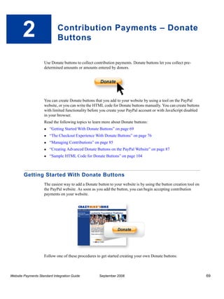 2                     Contribution Payments – Donate
                             Buttons

                    Use Donate buttons to collect contribution payments. Donate buttons let you collect pre-
                    determined amounts or amounts entered by donors.




                    You can create Donate buttons that you add to your website by using a tool on the PayPal
                    website, or you can write the HTML code for Donate buttons manually. You can create buttons
                    with limited functionality before you create your PayPal account or with JavaScript disabled
                    in your browser.
                    Read the following topics to learn more about Donate buttons:
                        “Getting Started With Donate Buttons” on page 69
                        “The Checkout Experience With Donate Buttons” on page 76
                        “Managing Contributions” on page 85
                        “Creating Advanced Donate Buttons on the PayPal Website” on page 87
                        “Sample HTML Code for Donate Buttons” on page 104



        Getting Started With Donate Buttons
                    The easiest way to add a Donate button to your website is by using the button creation tool on
                    the PayPal website. As soon as you add the button, you can begin accepting contribution
                    payments on your website.




                    Follow one of these procedures to get started creating your own Donate buttons:



Website Payments Standard Integration Guide          September 2008                                                  69
 