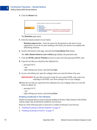 Contribution Payments – Donate Buttons
     2
         Getting Started With Donate Buttons


                    4. Click the Donate link.




                       The Donations page opens.
                    5. Enter the donation details of your button.
                       – Donation name/service – Enter the reason for the donation or the name of your
                         organization. If you do not enter anything in this field, your donors can complete this
                         field during checkout.
                    6. Scroll to the bottom of the page, and click the Create Button Now button.
                       The Add a Donate button to your website page displays the generated code.
                    7. Click the HTML code for Websites text box to select all of the generated HTML code.
                    8. Copy the text that you selected to the clipboard, by:
                       – pressing Ctrl+C.
                         – or –
                       – right-clicking your mouse, and selecting Copy.
                    9. In your web editing tool, open the webpage where you want the button to be seen.

                       IMPO RTANT: Be      sure that your tool is ready for you to paste HTML code, such as by
                                       switching to an HTML view from a design view of your webpage.
                    10.Paste the text that you copied from the clipboard onto your webpage where you want the
                       button to appear, by:
                       – pressing Ctrl+V.
                         – or –
                       – right-clicking your mouse, and selecting Paste.
                    Enabling JavaScript in Your Browser
                    PayPal recommends that you keep JavaScript enabled at all times. Many features of the PayPal
                    website require that JavaScript be enabled in your browser.
                    Read one of the following topics to learn how to enable JavaScript in your browser.
                       “Enabling JavaScript in Internet Explorer” on page 73
                       “Enabling JavaScript in FireFox” on page 73




72                                                    September 2008           Website Payments Standard Integration Guide
 