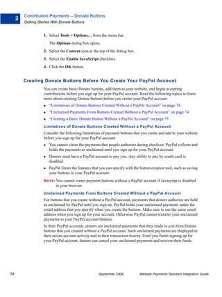 Contribution Payments – Donate Buttons
     2
         Getting Started With Donate Buttons


                    1. Select Tools > Options… from the menu bar.
                       The Options dialog box opens.
                    2. Select the Content icon at the top of the dialog box.
                    3. Select the Enable JavaScript checkbox.
                    4. Click the OK button.


         Creating Donate Buttons Before You Create Your PayPal Account
                    You can create basic Donate buttons, add them to your website, and begin accepting
                    contributions before you sign up for your PayPal account. Read the following topics to learn
                    more about creating Donate buttons before you create your PayPal account.
                       “Limitations of Donate Buttons Created Without a PayPal Account” on page 74
                       “Unclaimed Payments From Buttons Created Without a PayPal Account” on page 74
                       “Creating a Basic Donate Button Without a PayPal Account” on page 75
                    Limitations of Donate Buttons Created Without a PayPal Account
                    Consider the following limitations of payment buttons that you create and add to your website
                    before you sign up for your PayPal account.
                       You cannot claim the payments that people authorize during checkout. PayPal collects and
                       holds the payments as unclaimed until you sign up for your PayPal account.
                       Donors must have a PayPal account to pay you. Any ability to pay by credit card is
                       disabled.
                       PayPal limits the features that you can specify with the button creation tool, such as saving
                       your buttons in your PayPal account:
                    N O T E : Youcannot create payment buttons without a PayPal account if Javascript is disabled
                            in your browser.
                    Unclaimed Payments From Buttons Created Without a PayPal Account
                    For buttons that you create without a PayPal account, payments that donors authorize are held
                    as unclaimed by PayPal until you sign up. PayPal holds your unclaimed payments under the
                    email address that you specify when you create the buttons. Make sure to use the same email
                    address when you sign up for your account. Otherwise PayPal cannot transfer your unclaimed
                    payments to your PayPal account balance.
                    In their PayPal accounts, donors see unclaimed payments that they made to you from Donate
                    buttons that you created without a PayPal account. Such unclaimed payments are displayed in
                    their recent account activity and in their transaction history. Until you finish signing up for
                    your PayPal account, donors can cancel your unclaimed payments and recover their funds.




74                                                    September 2008           Website Payments Standard Integration Guide
 