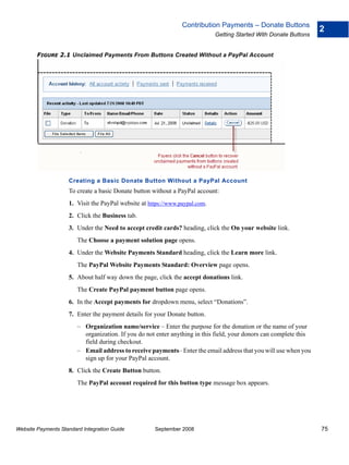 Contribution Payments – Donate Buttons
                                                                                                                    2
                                                                             Getting Started With Donate Buttons


        FIGURE 2.1 Unclaimed Payments From Buttons Created Without a PayPal Account




                    Creating a Basic Donate Button Without a PayPal Account
                    To create a basic Donate button without a PayPal account:
                    1. Visit the PayPal website at https://www.paypal.com.
                    2. Click the Business tab.
                    3. Under the Need to accept credit cards? heading, click the On your website link.
                        The Choose a payment solution page opens.
                    4. Under the Website Payments Standard heading, click the Learn more link.
                        The PayPal Website Payments Standard: Overview page opens.
                    5. About half way down the page, click the accept donations link.
                        The Create PayPal payment button page opens.
                    6. In the Accept payments for dropdown menu, select “Donations”.
                    7. Enter the payment details for your Donate button.
                        – Organization name/service – Enter the purpose for the donation or the name of your
                          organization. If you do not enter anything in this field, your donors can complete this
                          field during checkout.
                        – Email address to receive payments– Enter the email address that you will use when you
                          sign up for your PayPal account.
                    8. Click the Create Button button.
                        The PayPal account required for this button type message box appears.




Website Payments Standard Integration Guide          September 2008                                                 75
 