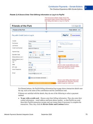 Contribution Payments – Donate Buttons
                                                                                                                    2
                                                                   The Checkout Experience With Donate Buttons


        FIGURE 2.4 Donors Enter Their Billinng information or Log In to PayPal




                    For Donate buttons, the PayPal billing information/log-in page shows transaction details near
                    the top, such as the name of the contribution and the contribution total.
                    If donors are satisfied with the details, they do one of the following to select a payment
                    method:
                        To pay with a credit card – Donors enter their billing information. They also enter their
                        contact information – email address and home phone number– so that PayPal can send
                        them their PayPal transaction receipts and can contact them if necessary to complete the
                        transaction. Then, they click the Review Order and Continue button.




Website Payments Standard Integration Guide           September 2008                                                79
 