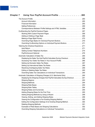Contents



    Chapter 7        Using Your PayPal Account Profile . . . . . . . . . . . . 265
               The Account Profile . . . . . . . . . . . . . . . . . . . . . . . . . . . . . . . . . . . . .265
                   Account Information . . . . . . . . . . . . . . . . . . . . . . . . . . . . . . . . . . .265
                   Financial Information . . . . . . . . . . . . . . . . . . . . . . . . . . . . . . . . . .265
                   Selling Preferences . . . . . . . . . . . . . . . . . . . . . . . . . . . . . . . . . . .266
                   Correspondence Between Profile Settings and HTML Variables . . . . . . . . . . . .266
               Co-Branding the PayPal Checkout Pages . . . . . . . . . . . . . . . . . . . . . . . . . .267
                   Working With Custom Payment Pages . . . . . . . . . . . . . . . . . . . . . . . . .268
                   Adding or Editing a Page Style . . . . . . . . . . . . . . . . . . . . . . . . . . . . .269
                   Making a Page Style Primary . . . . . . . . . . . . . . . . . . . . . . . . . . . . . .270
                   Overriding Page Styles On Individual Payment Buttons . . . . . . . . . . . . . . . . .270
                   Overriding Co-Branding Options on Individual Payment Buttons . . . . . . . . . . . .271
               Tailoring the Checkout Experience. . . . . . . . . . . . . . . . . . . . . . . . . . . . . .271
                   Auto Return . . . . . . . . . . . . . . . . . . . . . . . . . . . . . . . . . . . . . . .271
                   Getting Contact Telephone Numbers . . . . . . . . . . . . . . . . . . . . . . . . . .274
                   PayPal Account Optional . . . . . . . . . . . . . . . . . . . . . . . . . . . . . . . .276
               Automatic Calculation of Sales Tax . . . . . . . . . . . . . . . . . . . . . . . . . . . . .285
                   Displaying the Sales Tax that PayPal Calculates During Checkout . . . . . . . . . . .286
                   Accessing Your Sales Tax Rates in Your Account Profile . . . . . . . . . . . . . . . .286
                   Setting Up Domestic Sales Tax Rates . . . . . . . . . . . . . . . . . . . . . . . . . .287
                   Setting Up International Sales Tax Rates . . . . . . . . . . . . . . . . . . . . . . . .289
                   Resolving Overlapping Sales Tax Rates. . . . . . . . . . . . . . . . . . . . . . . . .289
                   Editing or Deleting Sales Tax Rates . . . . . . . . . . . . . . . . . . . . . . . . . . .290
                   Overriding Sales Tax Calculations on Individual Transactions . . . . . . . . . . . . .290
               Automatic Calculation of Shipping Charges (U.S. Merchants Only)       . . . . . . . . . . . .290
                   Displaying the Shipping Charges that PayPal Calculates During Checkout. . . . . . .291
                   Shipping Regions . . . . . . . . . . . . . . . . . . . . . . . . . . . . . . . . . . . .293
                   Shipping Methods . . . . . . . . . . . . . . . . . . . . . . . . . . . . . . . . . . . .294
                   Shipping Rate Bases . . . . . . . . . . . . . . . . . . . . . . . . . . . . . . . . . .294
                   Shipping Rate Tables . . . . . . . . . . . . . . . . . . . . . . . . . . . . . . . . . .294
                   Shipping Rates and Currencies . . . . . . . . . . . . . . . . . . . . . . . . . . . . .295
                   Adding Shipping Rates for the First Time . . . . . . . . . . . . . . . . . . . . . . . .295
                   Adding Shipping Methods by Using a Wizard . . . . . . . . . . . . . . . . . . . . . .296
                   Viewing, Editing, and Adding Shipping Rates . . . . . . . . . . . . . . . . . . . . . .298
                   Viewing the Configuration of an Existing Shipping Method . . . . . . . . . . . . . . .300
                   Editing the Configuration Settings of an Existing Shipping Method . . . . . . . . . . .300
                   Deleting Shipping Methods . . . . . . . . . . . . . . . . . . . . . . . . . . . . . . .301
                   Examples of Rate Bases and Shipping Calculations . . . . . . . . . . . . . . . . . .302
                   Overriding Shipping Calculations on Individual Transactions . . . . . . . . . . . . . .303




8                                                September 2008           Website Payments Standard Integration Guide
 