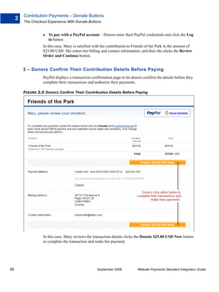 Contribution Payments – Donate Buttons
     2
         The Checkout Experience With Donate Buttons


                      To pay with a PayPal account – Donors enter their PayPal credentials and click the Log
                      in button.
                   In this case, Mary is satisfied with her contribution to Friends of the Park in the amount of
                   $25.00 USD. She enters her billing and contact information, and then she clicks the Review
                   Order and Continue button.


         2 – Donors Confirm Their Contribution Details Before Paying
                   PayPal displays a transaction confirmation page to let donors confirm the details before they
                   complete their transactions and authorize their payments.

         FIGURE 2.5 Donors Confirm Their Contribution Details Before Paying




                   In this case, Mary reviews the transaction details clicks the Donate $25.00 USD Now button
                   to complete the transaction and make her payment.




80                                                  September 2008            Website Payments Standard Integration Guide
 