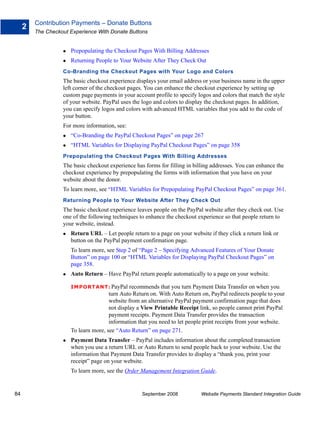 Contribution Payments – Donate Buttons
     2
         The Checkout Experience With Donate Buttons


                      Prepopulating the Checkout Pages With Billing Addresses
                      Returning People to Your Website After They Check Out
                   Co-Branding the Checkout Pages with Your Logo and Colors
                   The basic checkout experience displays your email address or your business name in the upper
                   left corner of the checkout pages. You can enhance the checkout experience by setting up
                   custom page payments in your account profile to specify logos and colors that match the style
                   of your website. PayPal uses the logo and colors to display the checkout pages. In addition,
                   you can specify logos and colors with advanced HTML variables that you add to the code of
                   your button.
                   For more information, see:
                      “Co-Branding the PayPal Checkout Pages” on page 267
                      “HTML Variables for Displaying PayPal Checkout Pages” on page 358
                   Prepopulating the Checkout Pages With Billing Addresses
                   The basic checkout experience has forms for filling in billing addresses. You can enhance the
                   checkout experience by prepopulating the forms with information that you have on your
                   website about the donor.
                   To learn more, see “HTML Variables for Prepopulating PayPal Checkout Pages” on page 361.
                   Returning People to Your Website After They Check Out
                   The basic checkout experience leaves people on the PayPal website after they check out. Use
                   one of the following techniques to enhance the checkout experience so that people return to
                   your website, instead.
                      Return URL – Let people return to a page on your website if they click a return link or
                      button on the PayPal payment confirmation page.
                      To learn more, see Step 2 of “Page 2 – Specifying Advanced Features of Your Donate
                      Button” on page 100 or “HTML Variables for Displaying PayPal Checkout Pages” on
                      page 358.
                      Auto Return – Have PayPal return people automatically to a page on your website.

                      IMPO RTANT: PayPal       recommends that you turn Payment Data Transfer on when you
                                      turn Auto Return on. With Auto Return on, PayPal redirects people to your
                                      website from an alternative PayPal payment confirmation page that does
                                      not display a View Printable Receipt link, so people cannot print PayPal
                                      payment receipts. Payment Data Transfer provides the transaction
                                      information that you need to let people print receipts from your website.
                      To learn more, see “Auto Return” on page 271.
                      Payment Data Transfer – PayPal includes information about the completed transaction
                      when you use a return URL or Auto Return to send people back to your website. Use the
                      information that Payment Data Transfer provides to display a “thank you, print your
                      receipt” page on your website.
                      To learn more, see the Order Management Integration Guide.


84                                                  September 2008           Website Payments Standard Integration Guide
 