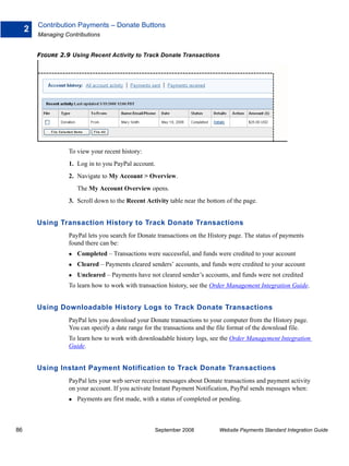 Contribution Payments – Donate Buttons
     2
         Managing Contributions


         FIGURE 2.9 Using Recent Activity to Track Donate Transactions




                   To view your recent history:
                   1. Log in to you PayPal account.
                   2. Navigate to My Account > Overview.
                      The My Account Overview opens.
                   3. Scroll down to the Recent Activity table near the bottom of the page.


         Using Transaction History to Track Donate Transactions
                   PayPal lets you search for Donate transactions on the History page. The status of payments
                   found there can be:
                      Completed – Transactions were successful, and funds were credited to your account
                      Cleared – Payments cleared senders’ accounts, and funds were credited to your account
                      Uncleared – Payments have not cleared sender’s accounts, and funds were not credited
                   To learn how to work with transaction history, see the Order Management Integration Guide.


         Using Downloadable History Logs to Track Donate Transactions
                   PayPal lets you download your Donate transactions to your computer from the History page.
                   You can specify a date range for the transactions and the file format of the download file.
                   To learn how to work with downloadable history logs, see the Order Management Integration
                   Guide.


         Using Instant Payment Notification to Track Donate Transactions
                   PayPal lets your web server receive messages about Donate transactions and payment activity
                   on your account. If you activate Instant Payment Notification, PayPal sends messages when:
                      Payments are first made, with a status of completed or pending.



86                                                  September 2008          Website Payments Standard Integration Guide
 