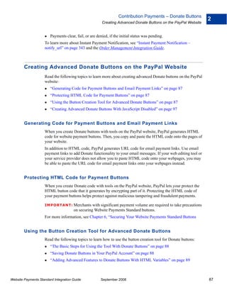 Contribution Payments – Donate Buttons
                                                                                                                    2
                                                        Creating Advanced Donate Buttons on the PayPal Website


                        Payments clear, fail, or are denied, if the initial status was pending.
                    To learn more about Instant Payment Notification, see “Instant Payment Notification –
                    notify_url” on page 343 and the Order Management Integration Guide.



        Creating Advanced Donate Buttons on the PayPal Website
                    Read the following topics to learn more about creating advanced Donate buttons on the PayPal
                    website:
                        “Generating Code for Payment Buttons and Email Payment Links” on page 87
                        “Protecting HTML Code for Payment Buttons” on page 87
                        “Using the Button Creation Tool for Advanced Donate Buttons” on page 87
                        “Creating Advanced Donate Buttons With JavaScript Disabled” on page 97


        Generating Code for Payment Buttons and Email Payment Links
                    When you create Donate buttons with tools on the PayPal website, PayPal generates HTML
                    code for website payment buttons. Then, you copy and paste the HTML code onto the pages of
                    your website.
                    In addition to HTML code, PayPal generates URL code for email payment links. Use email
                    payment links to add Donate functionality to your email messages. If your web editing tool or
                    your service provider does not allow you to paste HTML code onto your webpages, you may
                    be able to paste the URL code for email payment links onto your webpages instead.


        Protecting HTML Code for Payment Buttons
                    When you create Donate code with tools on the PayPal website, PayPal lets your protect the
                    HTML button code that it generates by encrypting part of it. Protecting the HTML code of
                    your payment buttons helps protect against malicious tampering and fraudulent payments.

                    IMPO RTANT: Merchants        with significant payment volume are required to take precautions
                                      on securing Website Payments Standard buttons.
                    For more information, see Chapter 6, “Securing Your Website Payments Standard Buttons


        Using the Button Creation Tool for Advanced Donate Buttons
                    Read the following topics to learn how to use the button creation tool for Donate buttons:
                        “The Basic Steps for Using the Tool With Donate Buttons” on page 88
                        “Saving Donate Buttons in Your PayPal Account” on page 88
                        “Adding Advanced Features to Donate Buttons With HTML Variables” on page 89



Website Payments Standard Integration Guide            September 2008                                               87
 