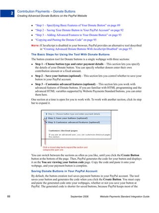 Contribution Payments – Donate Buttons
     2
         Creating Advanced Donate Buttons on the PayPal Website


                      “Step 1 – Specifying Basic Features of Your Donate Button” on page 89
                      “Step 2 – Saving Your Donate Button in Your PayPal Account” on page 92
                      “Step 3 – Adding Advanced Features to Your Donate Button” on page 93
                      “Copying and Pasting the Donate Code” on page 95
                   N O T E : If JavaScript is disabled in your browser, PayPal provides an alternative tool described
                          in “Creating Advanced Donate Buttons With JavaScript Disabled” on page 97.
                   The Basic Steps for Using the Tool With Donate Buttons
                   The button creation tool for Donate buttons is a single webpage with three sections:
                      Step 1 – Choose button type and enter payment details – This section lets you specify
                      the details of your Donate button. You can specify whether donors enter their own
                      contribution amount or a fixed amount.
                      Step 2 – Save your buttons (optional) – This section lets you control whether to save your
                      button in your PayPal account.
                      Step 3 – Customize advanced features (optional) – This section lets you work with
                      advanced features of Donate buttons. If you are familiar with HTML programming and the
                      advanced HTML variables supported by Website Payments Standard buttons, you can enter
                      them here.
                   One section at a time is open for you to work with. To work with another section, click its step
                   bar to expand it.




                   You can switch between the sections as often as you like, until you click the Create Button
                   button at the bottom of the page. Then, PayPal generates the code for your button and displays
                   it on the You are viewing your button code page. Copy the code and paste it onto your
                   webpage, and your payment button is complete.
                   Saving Donate Buttons in Your PayPal Account
                   By default, the button creation tool saves payment buttons in your PayPal account. The tool
                   saves your button and generates the code when you click the Create Button. You must copy
                   and paste the generated code onto your webpages, whether or not you save your button at
                   PayPal. The generated code is shorter for saved buttons, because PayPal keeps most of the


88                                                   September 2008             Website Payments Standard Integration Guide
 