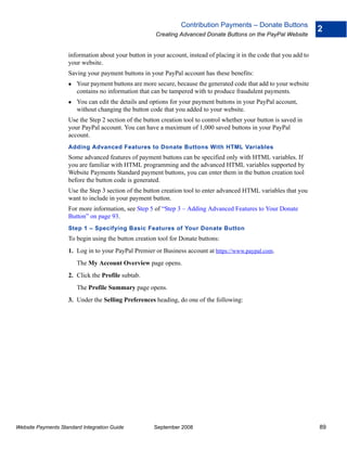 Contribution Payments – Donate Buttons
                                                                                                                       2
                                                      Creating Advanced Donate Buttons on the PayPal Website


                    information about your button in your account, instead of placing it in the code that you add to
                    your website.
                    Saving your payment buttons in your PayPal account has these benefits:
                        Your payment buttons are more secure, because the generated code that add to your website
                        contains no information that can be tampered with to produce fraudulent payments.
                        You can edit the details and options for your payment buttons in your PayPal account,
                        without changing the button code that you added to your website.
                    Use the Step 2 section of the button creation tool to control whether your button is saved in
                    your PayPal account. You can have a maximum of 1,000 saved buttons in your PayPal
                    account.
                    Adding Advanced Features to Donate Buttons With HTML Variables
                    Some advanced features of payment buttons can be specified only with HTML variables. If
                    you are familiar with HTML programming and the advanced HTML variables supported by
                    Website Payments Standard payment buttons, you can enter them in the button creation tool
                    before the button code is generated.
                    Use the Step 3 section of the button creation tool to enter advanced HTML variables that you
                    want to include in your payment button.
                    For more information, see Step 5 of “Step 3 – Adding Advanced Features to Your Donate
                    Button” on page 93.
                    Step 1 – Specifying Basic Features of Your Donate Button
                    To begin using the button creation tool for Donate buttons:
                    1. Log in to your PayPal Premier or Business account at https://www.paypal.com.
                        The My Account Overview page opens.
                    2. Click the Profile subtab.
                        The Profile Summary page opens.
                    3. Under the Selling Preferences heading, do one of the following:




Website Payments Standard Integration Guide           September 2008                                                   89
 