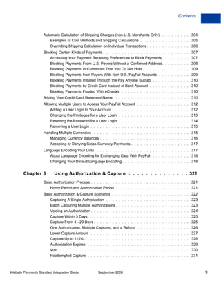 Contents



                    Automatic Calculation of Shipping Charges (non-U.S. Merchants Only) . . . . . . . . . .304
                         Examples of Cost Methods and Shipping Calculations . . . . . . . . . . . . . . . . .305
                         Overriding Shipping Calculation on Individual Transactions . . . . . . . . . . . . . . .306
                    Blocking Certain Kinds of Payments . . . . . . . . . . . . . . . . . . . . . . . . . . . . .307
                         Accessing Your Payment Receiving Preferences to Block Payments . . . . . . . . . .307
                         Blocking Payments From U.S. Payers Without a Confirmed Address. . . . . . . . . .308
                         Blocking Payments in Currencies That You Do Not Hold . . . . . . . . . . . . . . . .309
                         Blocking Payments from Payers With Non-U.S. PayPal Accounts . . . . . . . . . . .309
                         Blocking Payments Initiated Through the Pay Anyone Subtab . . . . . . . . . . . . .310
                         Blocking Payments by Credit Card Instead of Bank Account . . . . . . . . . . . . . .310
                         Blocking Payments Funded With eChecks . . . . . . . . . . . . . . . . . . . . . . .310
                    Adding Your Credit Card Statement Name. . . . . . . . . . . . . . . . . . . . . . . . . .310
                    Allowing Multiple Users to Access Your PayPal Account . . . . . . . . . . . . . . . . . .312
                         Adding a User Login to Your Account . . . . . . . . . . . . . . . . . . . . . . . . . .312
                         Changing the Privileges for a User Login . . . . . . . . . . . . . . . . . . . . . . . .313
                         Resetting the Password for a User Login . . . . . . . . . . . . . . . . . . . . . . . .314
                         Removing a User Login . . . . . . . . . . . . . . . . . . . . . . . . . . . . . . . . .315
                    Handling Multiple Currencies . . . . . . . . . . . . . . . . . . . . . . . . . . . . . . . .315
                         Managing Currency Balances . . . . . . . . . . . . . . . . . . . . . . . . . . . . . .316
                         Accepting or Denying Cross-Currency Payments . . . . . . . . . . . . . . . . . . . .317
                    Language Encoding Your Data. . . . . . . . . . . . . . . . . . . . . . . . . . . . . . . .317
                         About Language Encoding for Exchanging Data With PayPal . . . . . . . . . . . . .318
                         Changing Your Default Language Encoding . . . . . . . . . . . . . . . . . . . . . . .318


        Chapter 8          Using Authorization & Capture . . . . . . . . . . . . . . 321
                    Basic Authorization Process . . . . . . . . . . . . . . . . . . . . . . . . . . . . . . . . .321
                         Honor Period and Authorization Period . . . . . . . . . . . . . . . . . . . . . . . . .321
                    Basic Authorization & Capture Scenarios . . . . . . . . . . . . . . . . . . . . . . . . . .322
                         Capturing A Single Authorization . . . . . . . . . . . . . . . . . . . . . . . . . . . .323
                         Batch Capturing Multiple Authorizations . . . . . . . . . . . . . . . . . . . . . . . . .323
                         Voiding an Authorization . . . . . . . . . . . . . . . . . . . . . . . . . . . . . . . . .324
                         Capture Within 3 Days . . . . . . . . . . . . . . . . . . . . . . . . . . . . . . . . . .325
                         Capture From 4 - 29 Days . . . . . . . . . . . . . . . . . . . . . . . . . . . . . . . .325
                         One Authorization, Multiple Captures, and a Refund . . . . . . . . . . . . . . . . . .326
                         Lower Capture Amount . . . . . . . . . . . . . . . . . . . . . . . . . . . . . . . . .327
                         Capture Up to 115% . . . . . . . . . . . . . . . . . . . . . . . . . . . . . . . . . . .328
                         Authorization Expires . . . . . . . . . . . . . . . . . . . . . . . . . . . . . . . . . .329
                         Void . . . . . . . . . . . . . . . . . . . . . . . . . . . . . . . . . . . . . . . . . . .330
                         Reattempted Capture . . . . . . . . . . . . . . . . . . . . . . . . . . . . . . . . . .331



Website Payments Standard Integration Guide            September 2008                                                    9
 