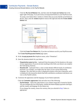 Contribution Payments – Donate Buttons
     2
         Creating Advanced Donate Buttons on the PayPal Website


                      – Click the My Saved Buttons link, and then click the Create new button link in the
                        upper right of the page, if you previously saved payment buttons in your PayPal account.
                        To create a new button that is similar to a button that you saved, find the saved button in
                        the list. Then, click the Action dropdown menu at the right and click the Create similar
                        button link.




                      – Click the Create New Button link, if you have no buttons saved in your PayPal account.
                      The Create PayPal payment button page opens.
                   4. In the Accept payments for dropdown menu, select “Donations”.
                   5. Enter the donation details for your button.
                      – Organization name/service – (optional) Enter the purpose for the donation or the name
                        of your organization. If you do not enter anything in this field, your donors can complete
                        this field during checkout.
                      – Donation ID – (optional) Enter a value to help identify different kinds of contribution
                        payments. For example, you might enter the name of your current fund-raising
                        campaign. The value that you enter is displayed to donors at the time of payment, and it
                        is displayed in the transaction details that both contribution coordinators and donors can
                        view on the PayPal website.
                   6. Customize the appearance and the language of your button (optional).
                      Click the Customize appearance link and select one of the following.
                      – PayPal button – Select this radio button to use a button image that is hosted by PayPal.
                         You can configure the size of the button, whether the button displays payment card logos,
                         and the country and language for the button text.
                         If you change the country, ensure the currency that you selected in Step 5 above is
                         appropriate.




90                                                  September 2008            Website Payments Standard Integration Guide
 