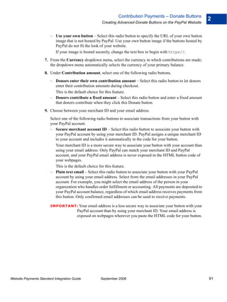 Contribution Payments – Donate Buttons
                                                                                                                     2
                                                      Creating Advanced Donate Buttons on the PayPal Website


                        – Use your own button – Select this radio button to specify the URL of your own button
                          image that is not hosted by PayPal. Use your own button image if the buttons hosted by
                          PayPal do not fit the look of your website.
                          If your image is hosted securely, change the text box to begin with https//.
                    7. From the Currency dropdown menu, select the currency in which contributions are made;
                       the dropdown menu automatically selects the currency of your primary balance.
                    8. Under Contribution amount, select one of the following radio buttons.
                        – Donors enter their own contribution amount – Select this radio button to let donors
                          enter their contribution amounts during checkout.
                          This is the default choice for this feature.
                        – Donors contribute a fixed amount – Select this radio button and enter a fixed amount
                          that donors contribute when they click this Donate button.
                    9. Choose between your merchant ID and your email address.
                        Select one of the following radio buttons to associate transactions from your button with
                        your PayPal account.
                        – Secure merchant account ID – Select this radio button to associate your button with
                           your PayPal account by using your merchant ID. PayPal assigns a unique merchant ID
                           to your account and includes it automatically in the code for your button.
                           Your merchant ID is a more secure way to associate your button with your account than
                           using your email address. Only PayPal can match your merchant ID and PayPal
                           account, and your PayPal email address is never exposed in the HTML button code of
                           your webpages.
                           This is the default choice for this feature.
                        – Plain text email – Select this radio button to associate your button with your PayPal
                           account by using your email address. Select from the email addresses in your PayPal
                           account. For example, you might select the email address of the person in your
                           organization who handles order fulfillment or accounting. All payments are deposited to
                           your PayPal account balance, regardless of which email address receives payments from
                           this button. Only confirmed email addresses can be used to receive payments.

                        IMPO RTANT: Your email address is a less secure way to associate your button with your
                                        PayPal account than by using your merchant ID. Your email address is
                                        exposed on webpages wherever you paste the HTML code for your button.




Website Payments Standard Integration Guide          September 2008                                                  91
 