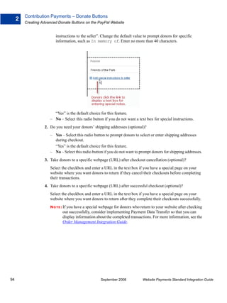 Contribution Payments – Donate Buttons
     2
         Creating Advanced Donate Buttons on the PayPal Website


                         instructions to the seller”. Change the default value to prompt donors for specific
                         information, such as In memory of. Enter no more than 40 characters.




                        “Yes” is the default choice for this feature.
                      – No – Select this radio button if you do not want a text box for special instructions.
                   2. Do you need your donors’ shipping addresses (optional)?
                      – Yes – Select this radio button to prompt donors to select or enter shipping addresses
                        during checkout.
                        “Yes” is the default choice for this feature.
                      – No – Select this radio button if you do not want to prompt donors for shipping addresses.
                   3. Take donors to a specific webpage (URL) after checkout cancellation (optional)?
                      Select the checkbox and enter a URL in the text box if you have a special page on your
                      website where you want donors to return if they cancel their checkouts before completing
                      their transactions.
                   4. Take donors to a specific webpage (URL) after successful checkout (optional)?
                      Select the checkbox and enter a URL in the text box if you have a special page on your
                      website where you want donors to return after they complete their checkouts successfully.
                      N O T E : If you have a special webpage for donors who return to your website after checking
                             out successfully, consider implementing Payment Data Transfer so that you can
                             display information about the completed transactions. For more information, see the
                             Order Management Integration Guide.




94                                                  September 2008            Website Payments Standard Integration Guide
 