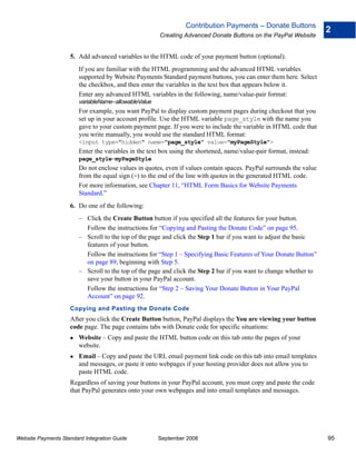 Contribution Payments – Donate Buttons
                                                                                                                     2
                                                       Creating Advanced Donate Buttons on the PayPal Website


                    5. Add advanced variables to the HTML code of your payment button (optional).
                        If you are familiar with the HTML programming and the advanced HTML variables
                        supported by Website Payments Standard payment buttons, you can enter them here. Select
                        the checkbox, and then enter the variables in the text box that appears below it.
                        Enter any advanced HTML variables in the following, name/value-pair format:
                        variableName=allowableValue
                        For example, you want PayPal to display custom payment pages during checkout that you
                        set up in your account profile. Use the HTML variable page_style with the name you
                        gave to your custom payment page. If you were to include the variable in HTML code that
                        you write manually, you would use the standard HTML format:
                        <input type="hidden" name="page_style" value="myPageStyle">
                        Enter the variables in the text box using the shortened, name/value-pair format, instead:
                        page_style=myPageStyle
                        Do not enclose values in quotes, even if values contain spaces. PayPal surrounds the value
                        from the equal sign (=) to the end of the line with quotes in the generated HTML code.
                        For more information, see Chapter 11, “HTML Form Basics for Website Payments
                        Standard.”
                    6. Do one of the following:
                        – Click the Create Button button if you specified all the features for your button.
                          Follow the instructions for “Copying and Pasting the Donate Code” on page 95.
                        – Scroll to the top of the page and click the Step 1 bar if you want to adjust the basic
                          features of your button.
                          Follow the instructions for “Step 1 – Specifying Basic Features of Your Donate Button”
                          on page 89, beginning with Step 5.
                        – Scroll to the top of the page and click the Step 2 bar if you want to change whether to
                          save your button in your PayPal account.
                          Follow the instructions for “Step 2 – Saving Your Donate Button in Your PayPal
                          Account” on page 92.
                    Copying and Pasting the Donate Code
                    After you click the Create Button button, PayPal displays the You are viewing your button
                    code page. The page contains tabs with Donate code for specific situations:
                        Website – Copy and paste the HTML button code on this tab onto the pages of your
                        website.
                        Email – Copy and paste the URL email payment link code on this tab into email templates
                        and messages, or paste it onto webpages if your hosting provider does not allow you to
                        paste HTML code.
                    Regardless of saving your buttons in your PayPal account, you must copy and paste the code
                    that PayPal generates onto your own webpages and into email templates and messages.




Website Payments Standard Integration Guide           September 2008                                                 95
 