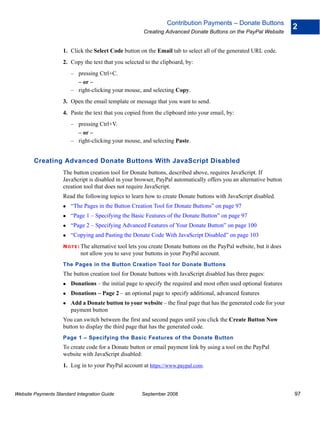 Contribution Payments – Donate Buttons
                                                                                                                      2
                                                       Creating Advanced Donate Buttons on the PayPal Website


                    1. Click the Select Code button on the Email tab to select all of the generated URL code.
                    2. Copy the text that you selected to the clipboard, by:
                        – pressing Ctrl+C.
                          – or –
                        – right-clicking your mouse, and selecting Copy.
                    3. Open the email template or message that you want to send.
                    4. Paste the text that you copied from the clipboard into your email, by:
                        – pressing Ctrl+V.
                          – or –
                        – right-clicking your mouse, and selecting Paste.


        Creating Advanced Donate Buttons With JavaScript Disabled
                    The button creation tool for Donate buttons, described above, requires JavaScript. If
                    JavaScript is disabled in your browser, PayPal automatically offers you an alternative button
                    creation tool that does not require JavaScript.
                    Read the following topics to learn how to create Donate buttons with JavaScript disabled.
                        “The Pages in the Button Creation Tool for Donate Buttons” on page 97
                        “Page 1 – Specifying the Basic Features of the Donate Button” on page 97
                        “Page 2 – Specifying Advanced Features of Your Donate Button” on page 100
                        “Copying and Pasting the Donate Code With JavaScript Disabled” on page 103
                    N O T E : Thealternative tool lets you create Donate buttons on the PayPal website, but it does
                            not allow you to save your buttons in your PayPal account.
                    The Pages in the Button Creation Tool for Donate Buttons
                    The button creation tool for Donate buttons with JavaScript disabled has three pages:
                        Donations – the initial page to specify the required and most often used optional features
                        Donations – Page 2 – an optional page to specify additional, advanced features
                        Add a Donate button to your website – the final page that has the generated code for your
                        payment button
                    You can switch between the first and second pages until you click the Create Button Now
                    button to display the third page that has the generated code.
                    Page 1 – Specifying the Basic Features of the Donate Button
                    To create code for a Donate button or email payment link by using a tool on the PayPal
                    website with JavaScript disabled:
                    1. Log in to your PayPal account at https://www.paypal.com.



Website Payments Standard Integration Guide           September 2008                                                  97
 