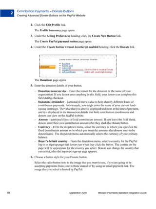 Contribution Payments – Donate Buttons
     2
         Creating Advanced Donate Buttons on the PayPal Website


                   2. Click the Edit Profile link.
                      The Profile Summary page opens.
                   3. Under the Selling Preferences heading, click the Create New Button link.
                      The Create PayPal payment button page opens.
                   4. Under the Create button without JavaScript enabled heading, click the Donate link.




                      The Donations page opens.
                   5. Enter the donation details of your button.
                      – Donation name/service – Enter the reason for the donation or the name of your
                        organization. If you do not enter anything in this field, your donors can complete this
                        field during checkout.
                      – Donation ID/number – (optional) Enter a value to help identify different kinds of
                        contribution payments. For example, you might enter the name of your current fund-
                        raising campaign. The value that you enter is displayed to donors at the time of payment,
                        and it is displayed in the transaction details that both contribution coordinators and
                        donors can view on the PayPal website.
                      – Amount – (optional) Enter a fixed contribution amount. If you leave the field blank,
                        donors enter their own contribution amount after they click the Donate button.
                      – Currency – From the dropdown menu, select the currency in which you specified the
                        fixed contribution amount or in which you want the amounts that donors enter to be
                        denominated. The dropdown menu automatically selects the currency of your primary
                        balance.
                      – Buyer’s default country – From the dropdown menu, select a country for the PayPal
                        log-in or sign-up page that donors see when they click the button. The content on the
                        page will be appropriate for the country you select. Donors can change the country that
                        you select, after the log-in or sign-up page appears.
                   6. Choose a button style for your Donate button.
                      Select the radio button next to the image that you want to use, if you are going to be
                      accepting payments from your website instead of by using an email payment link. The
                      image that you select is hosted by PayPal.




98                                                   September 2008          Website Payments Standard Integration Guide
 