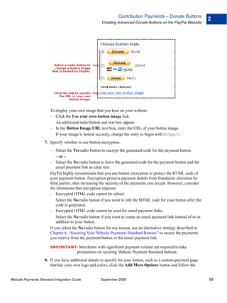 Contribution Payments – Donate Buttons
                                                                                                                      2
                                                       Creating Advanced Donate Buttons on the PayPal Website




                        To display your own image that you host on your website:
                        – Click the Use your own button image link.
                           An additional radio button and text box appear.
                        – In the Button Image URL text box, enter the URL of your button image.
                           If your image is hosted securely, change the entry to begin with https//.
                    7. Specify whether to use button encryption.
                        – Select the Yes radio button to encrypt the generated code for the payment button.
                            – or –
                        – Select the No radio button to leave the generated code for the payment button and the
                            email payment link as clear text.
                        PayPal highly recommends that you use button encryption to protect the HTML code of
                        your payment button. Encryption protects payment details from fraudulent alteration by
                        third parties, thus increasing the security of the payments you accept. However, consider
                        the limitations that encryption imposes:
                        – Encrypted HTML code cannot be edited.
                            Select the No radio button if you want to edit the HTML code for your button after the
                            code is generated.
                        – Encrypted HTML code cannot be used for email payment links.
                            Select the No radio button if you want to create an email payment link instead of or in
                            addition to your button.
                        If you select the No radio button for any reason, use an alternative strategy described in
                        Chapter 6, “Securing Your Website Payments Standard Buttons” to secure the payments
                        you receive from the payment button or the email payment link.

                        IMPO RTANT: Merchants       with significant payment volume are required to take
                                        precautions on securing Website Payment Standard buttons.
                    8. If you have additional details to specify for your button, such as a custom payment page
                       that has your own logo and colors, click the Add More Options button and follow the


Website Payments Standard Integration Guide           September 2008                                                  99
 