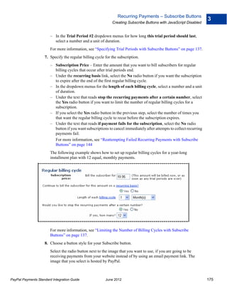 Recurring Payments – Subscribe Buttons
                                                                                                                       3
                                                             Creating Subscribe Buttons with JavaScript Disabled


                        – In the Trial Period #2 dropdown menus for how long this trial period should last,
                          select a number and a unit of duration.
                        For more information, see “Specifying Trial Periods with Subscribe Buttons” on page 137.
                    7. Specify the regular billing cycle for the subscription.
                        – Subscription Price – Enter the amount that you want to bill subscribers for regular
                          billing cycles that occur after trial periods end.
                        – Under the recurring basis link, select the No radio button if you want the subscription
                          to expire after the end of the first regular billing cycle.
                        – In the dropdown menus for the length of each billing cycle, select a number and a unit
                          of duration.
                        – Under the text that reads stop the recurring payments after a certain number, select
                          the Yes radio button if you want to limit the number of regular billing cycles for a
                          subscription.
                        – If you select the Yes radio button in the previous step, select the number of times you
                          that want the regular billing cycle to recur before the subscription expires.
                        – Under the text that reads if payment fails for the subscription, select the No radio
                          button if you want subscriptions to cancel immediately after attempts to collect recurring
                          payments fail.
                          For more information, see “Reattempting Failed Recurring Payments with Subscribe
                          Buttons” on page 144
                        The following example shows how to set up regular billing cycles for a year-long
                        installment plan with 12 equal, monthly payments.




                        For more information, see “Limiting the Number of Billing Cycles with Subscribe
                        Buttons” on page 137.
                    8. Choose a button style for your Subscribe button.
                        Select the radio button next to the image that you want to use, if you are going to be
                        receiving payments from your website instead of by using an email payment link. The
                        image that you select is hosted by PayPal.



PayPal Payments Standard Integration Guide               June 2012                                                     175
 