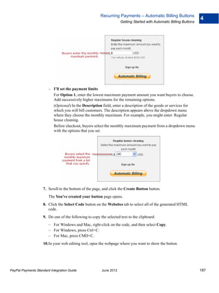 Recurring Payments – Automatic Billing Buttons
                                                                                                                     4
                                                                    Getting Started with Automatic Billing Buttons




                        – I’ll set the payment limits
                          For Option 1, enter the lowest maximum payment amount you want buyers to choose.
                          Add successively higher maximums for the remaining options.
                          (Optional) In the Description field, enter a description of the goods or services for
                          which you will bill customers. The description appears above the dropdown menu
                          where they choose the monthly maximum. For example, you might enter: Regular
                          house cleaning.
                          Before checkout, buyers select the monthly maximum payment from a dropdown menu
                          with the options that you set.




                    7. Scroll to the bottom of the page, and click the Create Button button.
                        The You've created your button page opens.
                    8. Click the Select Code button on the Websites tab to select all of the generated HTML
                       code.
                    9. Do one of the following to copy the selected text to the clipboard:
                        – For Windows and Mac, right-click on the code, and then select Copy.
                        – For Windows, press Ctrl+C.
                        – For Mac, press CMD+C.
                    10.In your web editing tool, open the webpage where you want to show the button.




PayPal Payments Standard Integration Guide              June 2012                                                    187
 