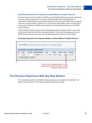 Single-Item Payments – Buy Now Buttons
                                                                                                                     1
                                                                 The Checkout Experience With Buy Now Buttons


                    Unclaimed Payments From Buttons Created Without a PayPal Account
                    For buttons that you create without a PayPal account, PayPal holds any payments authorized
                    by buyers until you sign up for an account. PayPal identifies these held payments as
                    “unclaimed.” PayPal holds your unclaimed payments under the email address that you specify
                    when you create the buttons. Make sure to use the same email address when you sign up for
                    your account. Otherwise, PayPal cannot transfer your unclaimed payments to your PayPal
                    account balance.
                    In their PayPal accounts, buyers see the unclaimed payments that they made to you in their
                    recent account activity and in their transaction history. Until you finish signing up for your
                    PayPal account, buyers can cancel your unclaimed payments and recover their funds.

                    Unclaimed Payments From Payment Buttons Created Without a PayPal Account




        The Checkout Experience With Buy Now Buttons
                    This section demonstrates the PayPal checkout experience for people who click Buy Now
                    buttons on your website. The following diagram illustrates the steps.




PayPal Payments Standard Integration Guide               June 2012                                                   25
 