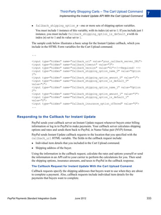 Third-Party Shopping Carts – The Cart Upload Command
                                                                                                                           7
                                             Implementing the Instant Update API With the Cart Upload Command


                       fallback_shipping_option_x – one or more sets of shipping option variables.
                        You must include 1 instance of this variable, with its index (x) set to 0. If you include just 1
                        instance, you must include fallback_shipping_option_is_default_x with its
                        index (x) set to 0 and its value set to 1.
                    The sample code below illustrates a basic setup for the Instant Update callback, which you
                    include in the HTML Form variables for the Cart Upload command.

                    ...

                    <input type="hidden"        name="callback_url" value="your_callback_server_URL">
                    <input type="hidden"        name="callback_timeout" value="3">
                    <input type="hidden"        name="callback_version" value="61"><!--Required! -->
                    <input type="hidden"        name="fallback_shipping_option_name_0" value="Option
                    1">
                    <input type="hidden"        name="fallback_shipping_option_amount_0" value="1">
                    <input type="hidden"        name="fallback_shipping_option_is_default_0"
                    value="1">
                    <input type="hidden"        name="fallback_shipping_option_name_1" value="Option
                    2">
                    <input type="hidden"        name="fallback_shipping_option_amount_1" value="3">
                    <input type="hidden"        name="fallback_shipping_option_is_default_1"
                    value="0">
                    <input type="hidden"        name="fallback_insurance_option_offered" value="0">
                    ...


        Responding to the Callback for Instant Update
                    PayPal sends your callback server an Instant Update request whenever buyers enter billing
                    information or log in to PayPal to make payments. Your callback server calculates shipping
                    options and rates and sends them back to PayPal, in Name-Value pair (NVP) format.
                    PayPal sends Instant Update callback requests to the location that you specified with the
                    callback_url HTML variable. The fields in the callback request include:
                       Individual item details that you included in the Cart Upload command.
                       Shipping address of the buyer.
                    Using the information in the callback request, calculate the rates and options yourself or send
                    the information in an API call to your carrier to perform the calculations for you. Then send
                    the shipping options, insurance amounts, and taxes to PayPal in the callback response.
                    The Callback Request for Instant Update With the Cart Upload Comand
                    Callback requests specify the shipping addresses that buyers want to use when they are about
                    to complete a payment. Also, callback requests include individual item details for the
                    payments that buyers want to complete.




PayPal Payments Standard Integration Guide                June 2012                                                        333
 