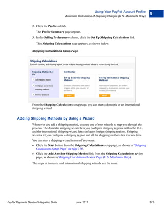 Using Your PayPal Account Profile
                                                                                                                   9
                                               Automatic Calculation of Shipping Charges (U.S. Merchants Only)


                    2. Click the Profile subtab.
                        The Profile Summary page appears.
                    3. In the Selling Preferences column, click the Set Up Shipping Calculations link.
                        This Shipping Calculations page appears, as shown below.

                    Shipping Calculations Setup Page




                    From the Shipping Calculations setup page, you can start a domestic or an international
                    shipping wizard.


        Adding Shipping Methods by Using a Wizard
                    Whenever you add a shipping method, you use one of two wizards to step you through the
                    process. The domestic shipping wizard lets you configure shipping regions within the U.S.,
                    and the international shipping wizard lets configure foreign shipping regions. Shipping
                    wizards let you configure a shipping region and all the shipping methods for it at one time.
                    You can start a shipping wizard in one of two ways:
                       Click the Start button from the Shipping Calculations setup page, as shown in “Shipping
                        Calculations Setup Page” on page 375.
                       Click the Add Another Shipping Method link from the Shipping Calculations review
                        page, as shown in Shipping Calculations Review Page (U.S. Merchants Only).
                    The steps in domestic and international shipping wizards are the same.




PayPal Payments Standard Integration Guide              June 2012                                                  375
 