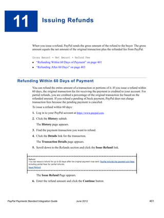 11                       Issuing Refunds



                    When you issue a refund, PayPal sends the gross amount of the refund to the buyer. The gross
                    amount equals the net amount of the original transaction plus the refunded fee from PayPal.

                    Gross Amount = Net Amount + Refund Fee
                       “Refunding Within 60 Days of Payment” on page 401
                       “Refunding After 60 Days” on page 403



        Refunding Within 60 Days of Payment
                    You can refund the entire amount of a transaction or portions of it. If you issue a refund within
                    60 days, the original transaction fee for receiving the payment is credited to your account. For
                    partial refunds, you are credited a percentage of the original transaction fee based on the
                    refunded amount. If you refund a pending eCheck payment, PayPal does not charge
                    transaction fees because the pending payment is canceled.
                    To issue a refund within 60 days:
                    1. Log in to your PayPal account at https://www.paypal.com.
                    2. Click the History subtab.
                        The History page appears.
                    3. Find the payment transaction you want to refund.
                    4. Click the Details link for the transaction.
                        The Transaction Details page appears.
                    5. Scroll down to the Refunds section and click the Issue Refund link.




                        The Issue Refund Page appears.
                    6. Enter the refund amount and click the Continue button.




PayPal Payments Standard Integration Guide               June 2012                                                      401
 