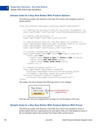 Single-Item Payments – Buy Now Buttons
     1
         Sample HTML Code for Buy Now Buttons


         Sample Code for a Buy Now Button With Product Options
                   The following sample code illustrates a basic Buy Now button with a dropdown menu of
                   product options.

                   <form action="https://www.paypal.com/cgi-bin/webscr" method="post">

                       <!-- Identify your business so that you can collect the payments. -->
                       <input type="hidden" name="business" value="herschelgomez@xyzzyu.com">

                       <!-- Specify a Buy Now button. -->
                       <input type="hidden" name="cmd" value="_xclick">

                       <!-- Specify details      about the item that buyers will purchase. -->
                       <input type="hidden"      name="item_name" value="Hot Sauce-12 oz. Bottle">
                       <input type="hidden"      name="amount" value="5.95">
                       <input type="hidden"      name="currency_code" value="USD">

                       <!-- Provide a dropdown menu option field. -->
                       <input type="hidden" name="on0" value="Type">Type of sauce <br />
                           <select name="os0">
                               <option value="Select a type">-- Select a type --</option>
                               <option value="Red">Red sauce</option>
                               <option value="Green">Green sauce</option>
                           </select> <br />

                       <!-- Display the payment button. -->
                       <input type="image" name="submit" border="0"
                           src="https://www.paypal.com/en_US/i/btn/btn_buynow_LG.gif"
                           alt="PayPal - The safer, easier way to pay online">
                       <img alt="" border="0" width="1" height="1"
                           src="https://www.paypal.com/en_US/i/scr/pixel.gif" >
                   </form>
                   The sample code above produces the following result on your webpage:




                   Paste the code onto your webpage below an image or a text description of the item.


         Sample Code for a Buy Now Button With Product Options With Prices
                   The following sample code illustrates a basic Buy Now button with a dropdown menu of
                   product options that have separate prices for each option. Only one of the dropdown menus in
                   the set of product options that your Buy Now button offers can have prices.


54                                                    June 2012              PayPal Payments Standard Integration Guide
 