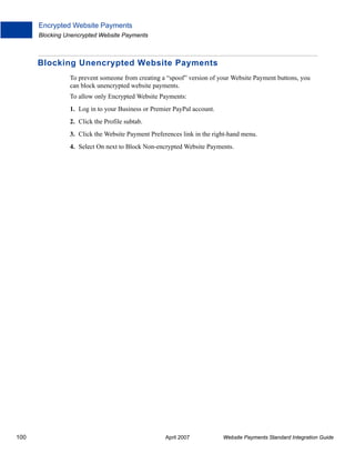 Encrypted Website Payments
Blocking Unencrypted Website Payments

Blocking Unencrypted Website Payments
To prevent someone from creating a “spoof” version of your Website Payment buttons, you
can block unencrypted website payments.
To allow only Encrypted Website Payments:
1. Log in to your Business or Premier PayPal account.
2. Click the Profile subtab.
3. Click the Website Payment Preferences link in the right-hand menu.
4. Select On next to Block Non-encrypted Website Payments.

100

April 2007

Website Payments Standard Integration Guide

 