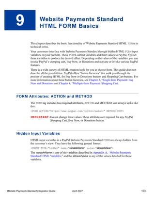 9

Website Payments Standard
HTML FORM Basics
This chapter describes the basic functionality of Website Payments Standard HTML FORMs in
technical terms.
Your customers interface with Website Payments Standard through hidden HTML FORM input
variables on your website. These FORMs submit variables and their values to PayPal. You set
these variables to produce the desired effect. Depending on the values of the variables, you can
invoke PayPal’s shopping cart, Buy Now, or Donations and activate or invoke various PayPal
features.
There is a wide variety of HTML creation tools for you to choose from. This guide does not
describe all the possibilities. PayPal offers “button factories” that walk you through the
process of creating HTML for Buy Now or Donations buttons and Shopping Cart buttons. For
more information about these button factories, see Chapter 3, “Single-Item Payment: Buy
Now and Donations and Chapter 4, “Multiple-Item Payment: Shopping Cart.

FORM Attributes: ACTION and METHOD
The FORM tag includes two required attributes, ACTION and METHOD, and always looks like
this:
<FORM ACTION=”https://www.paypal.com/cgi-bin/webscr” METHOD=POST>
IMPO RTANT: Do not

change these values.These attributes are required for any PayPal
Shopping Cart, Buy Now, or Donations button.

Hidden Input Variables
HTML input variables in a PayPal Website Payments Standard FORM are always hidden from
the customer’s view. They have the following general format:
<INPUT TYPE=”hidden” name=”variableName” value=”allowedValue”>

The variableName is any of the variables described in Appendix A, “Website Payments
Standard HTML Variables,” and the allowedValue is any of the values detailed for those
variables.

Website Payments Standard Integration Guide

April 2007

103

 