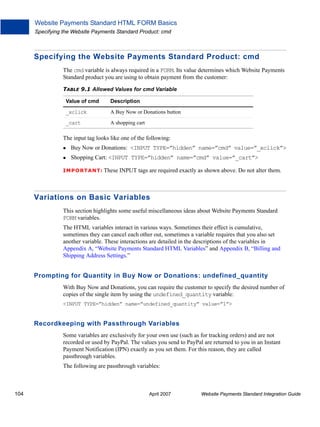 Website Payments Standard HTML FORM Basics
Specifying the Website Payments Standard Product: cmd

Specifying the Website Payments Standard Product: cmd
The cmd variable is always required in a FORM. Its value determines which Website Payments
Standard product you are using to obtain payment from the customer:
TABLE 9.1 Allowed Values for cmd Variable
Value of cmd

Description

_xclick

A Buy Now or Donations button

_cart

A shopping cart

The input tag looks like one of the following:
Buy Now or Donations: <INPUT TYPE=”hidden” name=”cmd” value=”_xclick”>
Shopping Cart: <INPUT TYPE=”hidden” name=”cmd” value=”_cart”>
IMPO RTANT: These

INPUT tags are required exactly as shown above. Do not alter them.

Variations on Basic Variables
This section highlights some useful miscellaneous ideas about Website Payments Standard
FORM variables.
The HTML variables interact in various ways. Sometimes their effect is cumulative,
sometimes they can cancel each other out, sometimes a variable requires that you also set
another variable. These interactions are detailed in the descriptions of the variables in
Appendix A, “Website Payments Standard HTML Variables” and Appendix B, “Billing and
Shipping Address Settings.”

Prompting for Quantity in Buy Now or Donations: undefined_quantity
With Buy Now and Donations, you can require the customer to specify the desired number of
copies of the single item by using the undefined_quantity variable:
<INPUT TYPE=”hidden” name=”undefined_quantity” value=”1”>

Recordkeeping with Passthrough Variables
Some variables are exclusively for your own use (such as for tracking orders) and are not
recorded or used by PayPal. The values you send to PayPal are returned to you in an Instant
Payment Notification (IPN) exactly as you set them. For this reason, they are called
passthrough variables.
The following are passthrough variables:

104

April 2007

Website Payments Standard Integration Guide

 