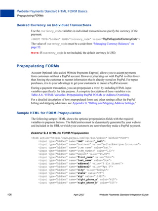 Website Payments Standard HTML FORM Basics
Prepopulating FORMs

Desired Currency on Individual Transactions
Use the currency_code variable on individual transactions to specify the currency of the
payment:
<INPUT TYPE=”hidden” NAME=”currency_code” value=”PayPalSupportedCurrencyCode”>

The value of currency_code must be a code from “Managing Currency Balances” on
page 52.
N O T E : If

currency_code is not included, the default currency is USD.

Prepopulating FORMs
Account Optional (also called Website Payments Express) allows you to accept payments
from customers without a PayPal account. However, checking out with PayPal is often faster
than forcing the customer to reenter information that is already stored on PayPal. For repeat
purchases, it is to your advantage to get your customers to create a PayPal account.
During a payment transaction, you can prepopulate a FORM by including HTML input
variables specifically for this purpose. A complete description of these variables is in
Table A.8, “HTML Variables: Prepopulating PayPal FORMs or Address Overriding.
For a detailed description of how prepopulated forms and other settings affect the PayPal
billing and shipping addresses, see Appendix B, “Billing and Shipping Address Settings.”

Sample HTML for FORM Prepopulation
The following sample HTML shows the optional prepopulation fields with the required
variables in payment buttons. The field entries must be dynamically generated by your website
and included in the URL to which your customers are sent when they make a PayPal payment.
EXAMPLE 9.1 HTML for FORM Prepopulation
<form action=”https://www.paypal.com/cgi-bin/webscr” method=”POST”>
<input type=”hidden” name=”cmd” value=”_cart”>
<input type=”hidden” name=”business” value=”seller@designerfotos.com”>
<input type=”hidden” name=”item_name” value=”hat”>
<input type=”hidden” name=”item_number” value=”123”>
<input type=”hidden” name=”amount” value=”15.00”>
<input type=”hidden” name=”first_name” value=”John”>
<input type=”hidden” name=”last_name” value=”Doe”>
<input type=”hidden” name=”address1” value=”9 Elm Street”>
<input type=”hidden” name=”address2” value=”Apt 5”>
<input type=”hidden” name=”city” value=”Berwyn”>
<input type=”hidden” name=”state” value=”PA”>
<input type=”hidden” name=”zip” value=”19312”>
<input type=”hidden” name=”night_phone_a” value=”610”>
<input type=”hidden” name=”night_phone_b” value=”555”>

106

April 2007

Website Payments Standard Integration Guide

 
