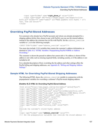 Website Payments Standard HTML FORM Basics
Overriding PayPal-Stored Addresses

<input type=”hidden” name=”night_phone_c” value=”1234”>
<input type=”image” SRC=”http://images.paypal.com/images/x-clickbut01.gif” border=”0” name=”submit” alt=”Make payments with PayPal - it’s
fast, free and secure!”>
</form>

Overriding PayPal-Stored Addresses
For customers who already have PayPal accounts and whom you already prompted for a
shipping address before they choose to pay with PayPal, you can use the entered address
instead of the address the customer has on file with PayPal. Set the address_override
variable to 1, as in the following example:
<INPUT TYPE=”hidden” name=”address_override” value=”1”>

You must also include FORM variables that contain the customer’s address information, as
detailed in Table A.8, “HTML Variables: Prepopulating PayPal FORMs or Address
Overriding.”
The customer is shown the passed-in address but cannot edit it. No address is shown Iif the
address is not valid, such as missing required fields, including country, or if the address is not
included at all.
For a detailed description of how overriding the the address and other settings affect the
PayPal billing and shipping addresses, see Appendix B, “Billing and Shipping Address
Settings.”

Sample HTML for Overriding PayPal-Stored Shipping Addresses
The following HTML shows the address_override variable in conjunction with the
prepopulation variables for overriding a customer’s PayPal-stored shipping address.
EXAMPLE 9.2 HTML for Overriding PayPal-Stored Address
<form action="https://www.paypal.com/cgi-bin/webscr" method="post">
<input type="hidden" name="cmd" value="_xclick">
<input type="hidden" name="business" value="seller@designerfotos.com">
<input type="hidden" name="item_name" value="Memorex 256MB Memory Stick">
<input type="hidden" name="item_number" value="MEM32507725">
<input type="hidden" name="amount" value="3">
<input type="hidden" name="tax" value="1">
<input type="hidden" name="quantity" value="1">
<input type="hidden" name="no_note" value="1">
<input type="hidden" name="currency_code" value="USD">
<!-Override the customer’s stored PayPal address
-->
<input type="hidden" name="address_override" value="1">
<!-- Set the prepopulation variables that override the stored address -->

Website Payments Standard Integration Guide

April 2007

107

 