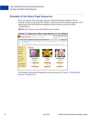 How Website Payments Standard Works
Example of the Basic Page Sequence

Example of the Basic Page Sequence
Here’s an example of the basic page sequence of Website Payments Standard. Like all
examples of pages in this guide, this example is based on the PayPal sample integration, which
demonstrates how PayPal has been integrated with the fictitious online store called
“DesignerFotos.”
BEGIN. Steve chooses to pay with PayPal on your website.
FIGURE 1.2 Beginning of Basic Page Sequence on Your Website

This example illustrates the Shopping Cart option, discussed in Chapter 4, “Multiple-Item
Payment: Shopping Cart.”

12

April 2007

Website Payments Standard Integration Guide

 