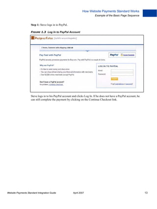 How Website Payments Standard Works
Example of the Basic Page Sequence

Step 1: Steve logs in to PayPal.
FIGURE 1.3 Log In to PayPal Account

Steve logs in to his PayPal account and clicks Log In. If he does not have a PayPal account, he
can still complete the payment by clicking on the Continue Checkout link.

Website Payments Standard Integration Guide

April 2007

13

 