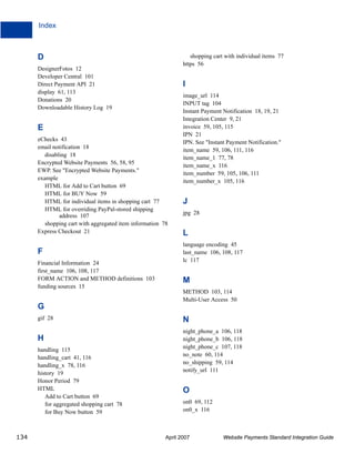 Index

D

shopping cart with individual items 77
https 56

DesignerFotos 12
Developer Central 101
Direct Payment API 21
display 61, 113
Donations 20
Downloadable History Log 19

I

E
eChecks 43
email notification 18
disabling 18
Encrypted Website Payments 56, 58, 95
EWP. See "Encrypted Website Payments."
example
HTML for Add to Cart button 69
HTML for BUY Now 59
HTML for individual items in shopping cart 77
HTML for overriding PayPal-stored shipping
address 107
shopping cart with aggregated item information 78
Express Checkout 21

F
Financial Information 24
first_name 106, 108, 117
FORM ACTION and METHOD definitions 103
funding sources 15

image_url 114
INPUT tag 104
Instant Payment Notification 18, 19, 21
Integration Center 9, 21
invoice 59, 105, 115
IPN 21
IPN. See "Instant Payment Notification."
item_name 59, 106, 111, 116
item_name_1 77, 78
item_name_x 116
item_number 59, 105, 106, 111
item_number_x 105, 116

J
jpg 28

L
language encoding 45
last_name 106, 108, 117
lc 117

M
METHOD 103, 114
Multi-User Access 50

G
gif 28

H
handling 115
handling_cart 41, 116
handling_x 78, 116
history 19
Honor Period 79
HTML
Add to Cart button 69
for aggregated shopping cart 78
for Buy Now button 59

134

N
night_phone_a 106, 118
night_phone_b 106, 118
night_phone_c 107, 118
no_note 60, 114
no_shipping 59, 114
notify_url 111

O
on0 69, 112
on0_x 116

April 2007

Website Payments Standard Integration Guide

 