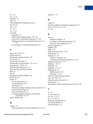 Index

on1 112
on1_x 116
OpenSSL 96
order 79
Order Management Integration Guide 21
os0 69, 112
os0_x 116
os1 112
os1_x 116
overriding
page styles 29
PayPal-stored shipping address 107, 115
return URL on individual transactions 39, 105
shipping calculations on individual transactions 41,
115
tax calculations on individual transactions 40

P
page_style 28, 29, 114
partial refund 93
passthrough variables, defined 104
Pay Anyone 42
Payment Data Transfer 21
Payment Receiving Preferences 33, 41, 43
paymentaction 79, 80, 116
PayPal-hosted shopping cart 61
PDT. See "Payment Data Transfer."
PEM 97
png 28
prepopulating PayPal FORMs 106
private key 96
Profile 23
Account Information 23
Account Optional 30, 31
Auto Return 38
Automatic shipping, handling, and tax calculation 39
Custom Payment Pages 26
Financial Information 24
overriding shipping calculation on individual
transactions 41, 115
public certificate 96

Q
quantity 111
allowing customers to specify with Buy Now 58, 112

Website Payments Standard Integration Guide

quantity_x 117

R
refund 93
required variables for third-party shopping cart 76
return 39, 59, 105, 113, 114
rm 114

S
sales tax
automatic calulation 39
overriding on individual transactions 78
setting for entire shopping cart 78
sample integration 12
Sandbox 101
SDKs 9, 21
Seller Protection Policy 41, 42
Send Money 93
shipping 41, 115
automatic calculation 40
overriding on individual transactions 41, 115
shipping preferences 63, 73
shipping_x 78, 117
shipping2 115
shipping2_x 78, 117
shopping cart 20
PayPal-hosted 61, 65
third-party 61, 76
SPP. See "Seller Protection Policy."
state 106, 108, 118
statement name, credit card 44
subscriptions 21
Subscriptions and Recurring Payments Guide 39, 101

T
tax 115
tax. See "sales tax."
tax_cart 78, 115
tax_x 78, 115, 117
third-party shopping cart 61
Transaction Details 93
transaction history 19

April 2007

135

 
