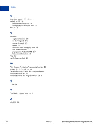 Index

U
undefined_quantity 59, 104, 112
upload 61, 77, 116
example of aggregate cart 78
example of individual item detail 77
UTF-8 105

V
variables
display information 112
for shopping carts 116
general format of 103
hidden 103
individual items in shopping carts 116
item information 111
prepopulating PayPal FORMs 117
transaction information 115
VAT 39
verified users, defined 43

W
Web Services Application Programming Interface 21
webscr 69, 77, 78, 103, 106, 107
Website Payments Express. See "Account Optional."
Website Payments Pro 21
Website Payments Pro Integration Guide 21, 79

X
X.509 96

Y
You Made a Payment page 16, 37

Z
zip 106, 118

136

April 2007

Website Payments Standard Integration Guide

 