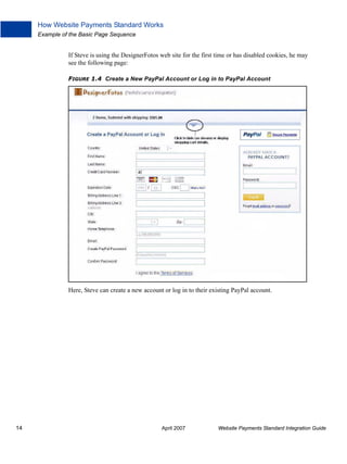 How Website Payments Standard Works
Example of the Basic Page Sequence

If Steve is using the DesignerFotos web site for the first time or has disabled cookies, he may
see the following page:
FIGURE 1.4 Create a New PayPal Account or Log in to PayPal Account

Here, Steve can create a new account or log in to their existing PayPal account.

14

April 2007

Website Payments Standard Integration Guide

 