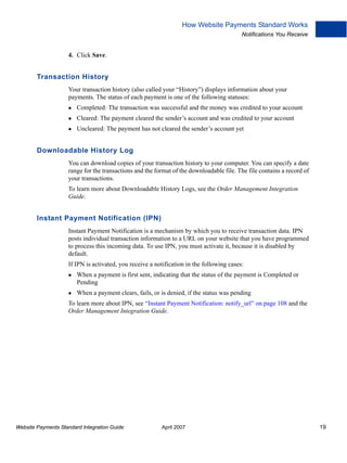 How Website Payments Standard Works
Notifications You Receive

4. Click Save.

Transaction History
Your transaction history (also called your “History”) displays information about your
payments. The status of each payment is one of the following statuses:
Completed: The transaction was successful and the money was credited to your account
Cleared: The payment cleared the sender’s account and was credited to your account
Uncleared: The payment has not cleared the sender’s account yet

Downloadable History Log
You can download copies of your transaction history to your computer. You can specify a date
range for the transactions and the format of the downloadable file. The file contains a record of
your transactions.
To learn more about Downloadable History Logs, see the Order Management Integration
Guide.

Instant Payment Notification (IPN)
Instant Payment Notification is a mechanism by which you to receive transaction data. IPN
posts individual transaction information to a URL on your website that you have programmed
to process this incoming data. To use IPN, you must activate it, because it is disabled by
default.
If IPN is activated, you receive a notification in the following cases:
When a payment is first sent, indicating that the status of the payment is Completed or
Pending
When a payment clears, fails, or is denied, if the status was pending
To learn more about IPN, see “Instant Payment Notification: notify_url” on page 108 and the
Order Management Integration Guide.

Website Payments Standard Integration Guide

April 2007

19

 
