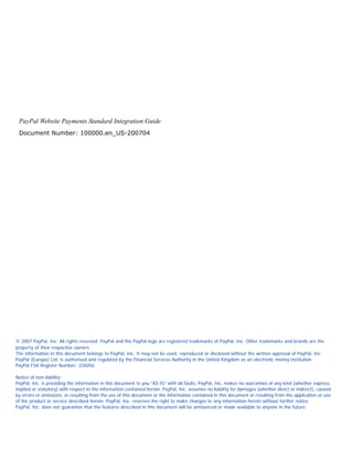 PayPal Website Payments Standard Integration Guide
Document Number: 100000.en_US-200704

© 2007 PayPal, Inc. All rights reserved. PayPal and the PayPal logo are registered trademarks of PayPal, Inc. Other trademarks and brands are the
property of their respective owners.
The information in this document belongs to PayPal, Inc. It may not be used, reproduced or disclosed without the written approval of PayPal, Inc.
PayPal (Europe) Ltd. is authorised and regulated by the Financial Services Authority in the United Kingdom as an electronic money institution.
PayPal FSA Register Number: 226056.
Notice of non-liability:
PayPal, Inc. is providing the information in this document to you “AS-IS” with all faults. PayPal, Inc. makes no warranties of any kind (whether express,
implied or statutory) with respect to the information contained herein. PayPal, Inc. assumes no liability for damages (whether direct or indirect), caused
by errors or omissions, or resulting from the use of this document or the information contained in this document or resulting from the application or use
of the product or service described herein. PayPal, Inc. reserves the right to make changes to any information herein without further notice.
PayPal, Inc. does not guarantee that the features described in this document will be announced or made available to anyone in the future.

 