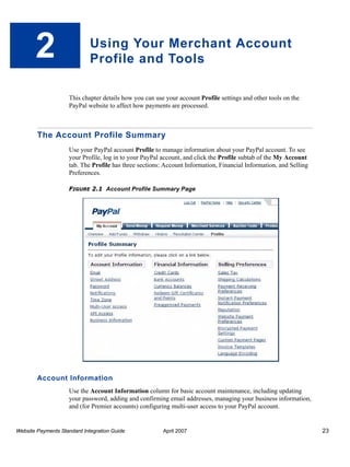 2

Using Your Merchant Account
Profile and Tools
This chapter details how you can use your account Profile settings and other tools on the
PayPal website to affect how payments are processed.

The Account Profile Summary
Use your PayPal account Profile to manage information about your PayPal account. To see
your Profile, log in to your PayPal account, and click the Profile subtab of the My Account
tab. The Profile has three sections: Account Information, Financial Information, and Selling
Preferences.
FIGURE 2.1 Account Profile Summary Page

Account Information
Use the Account Information column for basic account maintenance, including updating
your password, adding and confirming email addresses, managing your business information,
and (for Premier accounts) configuring multi-user access to your PayPal account.

Website Payments Standard Integration Guide

April 2007

23

 